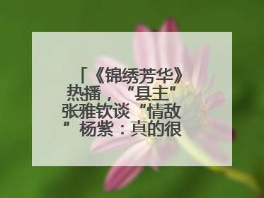 《锦绣芳华》热播，“县主”张雅钦谈“情敌”杨紫：真的很卷丨谈艺录