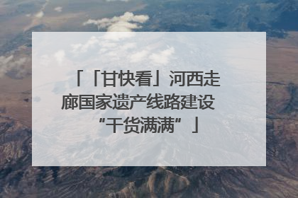 「甘快看」河西走廊国家遗产线路建设“干货满满”