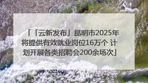 「云新发布」昆明市2025年将提供有效就业岗位16万个 计划开展各类招聘会200余场次