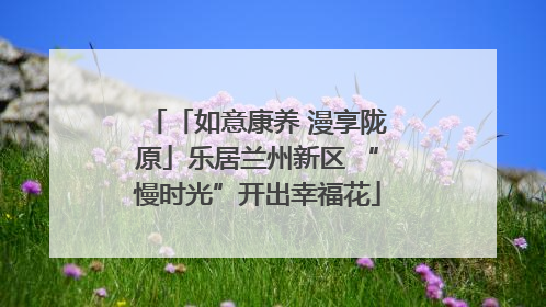 「如意康养 漫享陇原」乐居兰州新区 “慢时光”开出幸福花