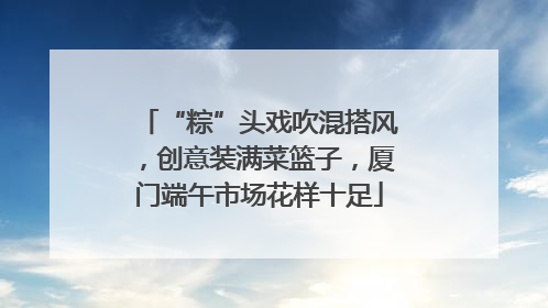“粽”头戏吹混搭风，创意装满菜篮子，厦门端午市场花样十足