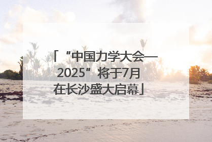 “中国力学大会—2025”将于7月在长沙盛大启幕