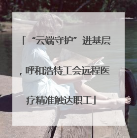 “云端守护”进基层，呼和浩特工会远程医疗精准触达职工