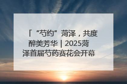 “芍约”菏泽，共度醉美芳华｜2025菏泽首届芍药赛花会开幕，103家企业参赛