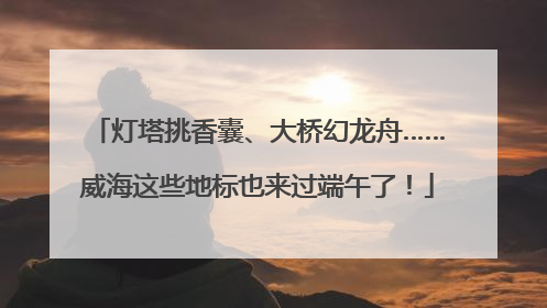 灯塔挑香囊、大桥幻龙舟……威海这些地标也来过端午了！