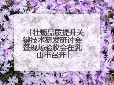 牡蛎品质提升关键技术研发研讨会暨现场验收会在乳山市召开
