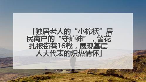 独居老人的“小棉袄”居民商户的“守护神”，警花扎根街巷16载，展现基层人大代表的炽热情怀