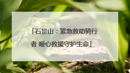 石景山：紧急救助骑行者 暖心救援守护生命
