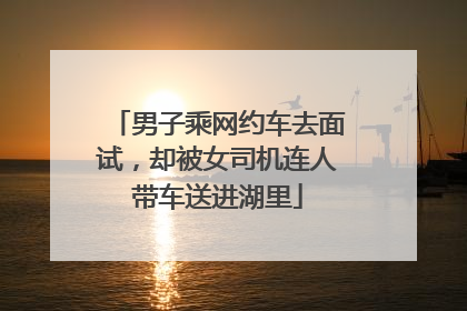 男子乘网约车去面试，却被女司机连人带车送进湖里