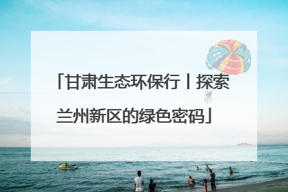 甘肃生态环保行丨探索兰州新区的绿色密码