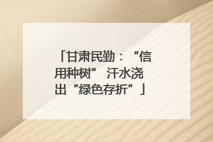 甘肃民勤：“信用种树” 汗水浇出“绿色存折”