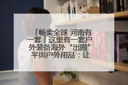畅卖全球 河南有一套丨这里有一套户外装备海外“出圈” 平舆户外用品：让“休闲风”长红