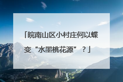皖南山区小村庄何以蝶变“水墨桃花源”？