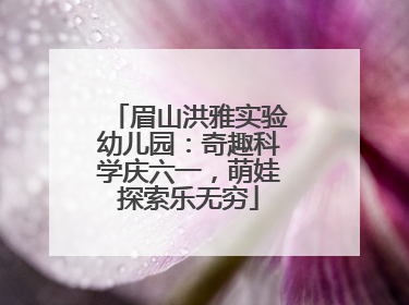 眉山洪雅实验幼儿园：奇趣科学庆六一，萌娃探索乐无穷