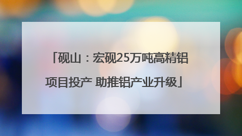 砚山：宏砚25万吨高精铝项目投产 助推铝产业升级