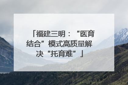 福建三明：“医育结合”模式高质量解决“托育难”