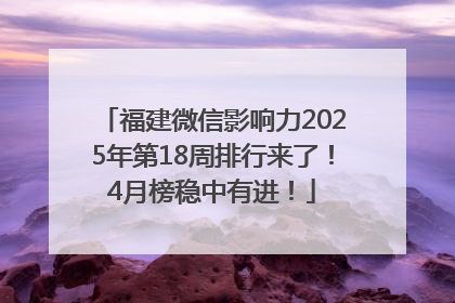 福建微信影响力2025年第18周排行来了！4月榜稳中有进！