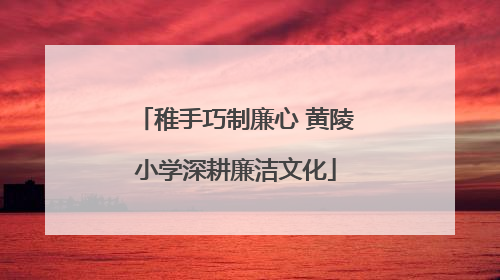 稚手巧制廉心 黄陵小学深耕廉洁文化