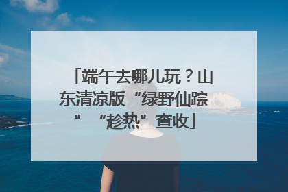 端午去哪儿玩？山东清凉版“绿野仙踪”“趁热”查收