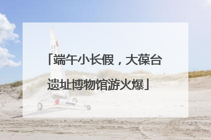 端午小长假，大葆台遗址博物馆游火爆