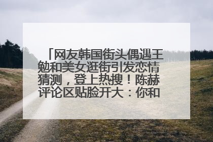 网友韩国街头偶遇王勉和美女逛街引发恋情猜测，登上热搜！陈赫评论区贴脸开大：你和谁逛街？我也想知道