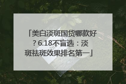 美白淡斑国货哪款好？6.18不盲选：淡斑祛斑效果排名第一