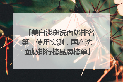 美白淡斑洗面奶排名第一使用实测，国产洗面奶排行榜品牌榜单