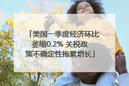 美国一季度经济环比萎缩0.2% 关税政策不确定性拖累增长