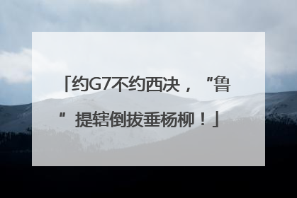 约G7不约西决，“鲁”提辖倒拔垂杨柳！