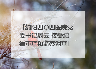 绵阳四〇四医院党委书记周云 接受纪律审查和监察调查