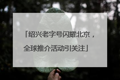 绍兴老字号闪耀北京，全球推介活动引关注
