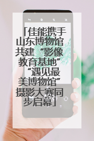 佳能携手山东博物馆共建“影像教育基地” “遇见最美博物馆”摄影大赛同步启幕