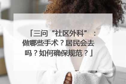 三问“社区外科”：做哪些手术？居民会去吗？如何确保规范？