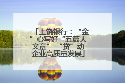 上饶银行：“金”心写好“五篇大文章” “贷”动企业高质量发展