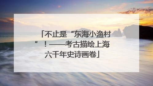 不止是“东海小渔村”！——考古描绘上海六千年史诗画卷