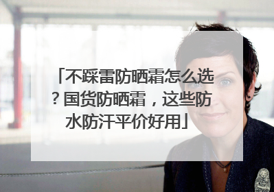 不踩雷防晒霜怎么选？国货防晒霜，这些防水防汗平价好用