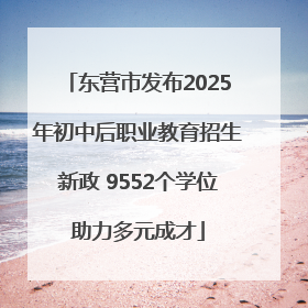 东营市发布2025年初中后职业教育招生新政 9552个学位助力多元成才
