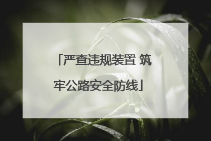 严查违规装置 筑牢公路安全防线