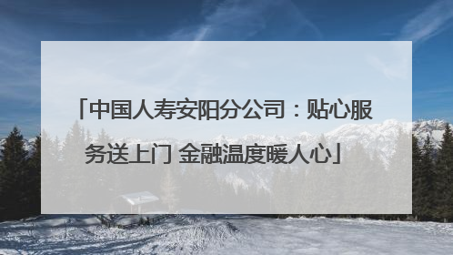 中国人寿安阳分公司：贴心服务送上门 金融温度暖人心