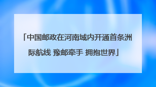 中国邮政在河南域内开通首条洲际航线 豫邮牵手 拥抱世界