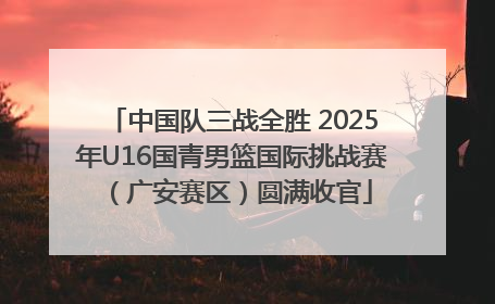 中国队三战全胜 2025年U16国青男篮国际挑战赛（广安赛区）圆满收官