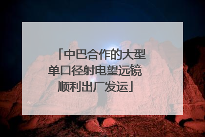 中巴合作的大型单口径射电望远镜顺利出厂发运