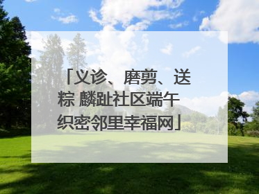义诊、磨剪、送粽 麟趾社区端午织密邻里幸福网