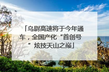 乌尉高速将于今年通车，全国产化“首创号”炫技天山之巅