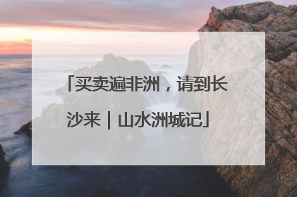 买卖遍非洲，请到长沙来｜山水洲城记