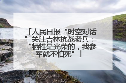 人民日报“时空对话”关注吉林抗战老兵：“牺牲是光荣的，我参军就不怕死”