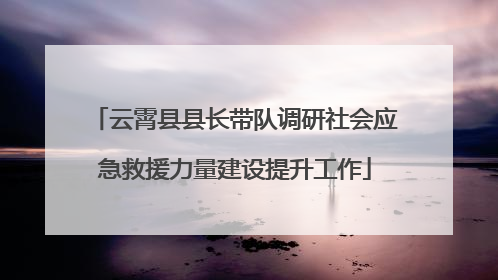 云霄县县长带队调研社会应急救援力量建设提升工作
