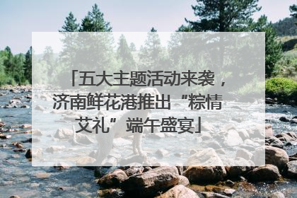 五大主题活动来袭，济南鲜花港推出“粽情艾礼”端午盛宴
