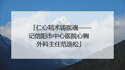 仁心精术铸医魂——记信阳市中心医院心胸外科主任范逸松