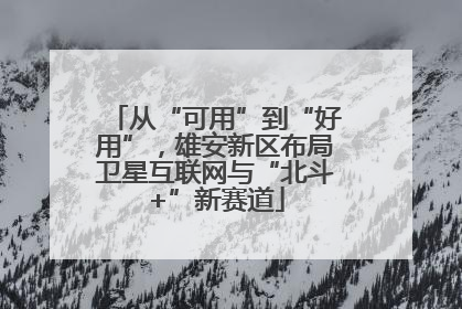 从“可用”到“好用”，雄安新区布局卫星互联网与“北斗+”新赛道
